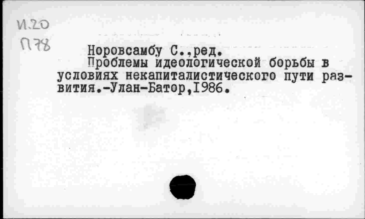 ﻿иго ГШ
Норовсамбу С.,ред.
Проблемы идеологической борьбы в условиях некапиталистического пути раз вития•-Улан-Батор,I986.